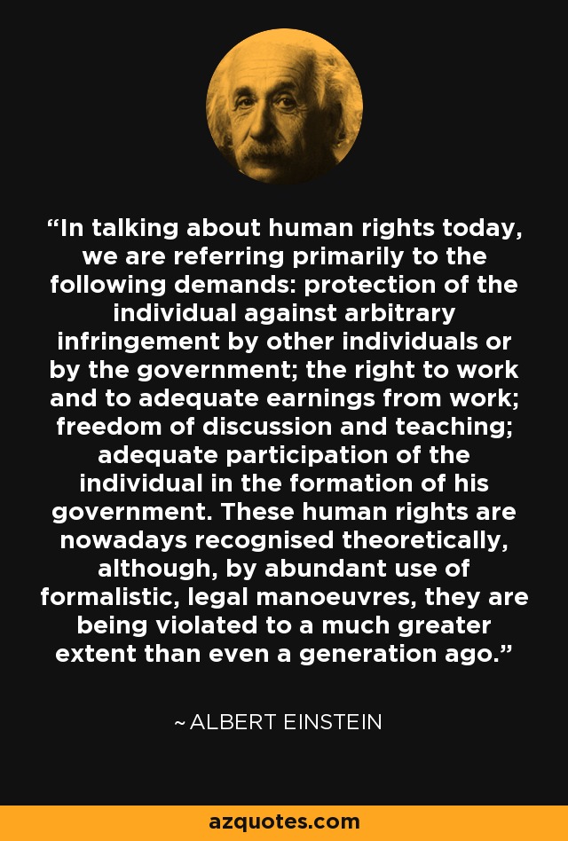 In talking about human rights today, we are referring primarily to the following demands: protection of the individual against arbitrary infringement by other individuals or by the government; the right to work and to adequate earnings from work; freedom of discussion and teaching; adequate participation of the individual in the formation of his government. These human rights are nowadays recognised theoretically, although, by abundant use of formalistic, legal manoeuvres, they are being violated to a much greater extent than even a generation ago. - Albert Einstein