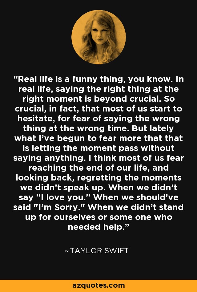 Real life is a funny thing, you know. In real life, saying the right thing at the right moment is beyond crucial. So crucial, in fact, that most of us start to hesitate, for fear of saying the wrong thing at the wrong time. But lately what I've begun to fear more that that is letting the moment pass without saying anything. I think most of us fear reaching the end of our life, and looking back, regretting the moments we didn't speak up. When we didn't say 