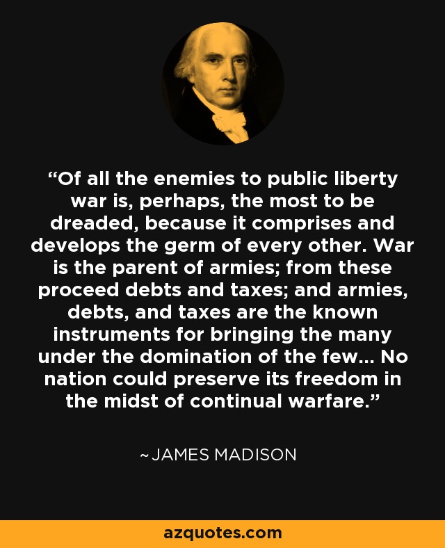 Of all the enemies to public liberty war is, perhaps, the most to be dreaded, because it comprises and develops the germ of every other. War is the parent of armies; from these proceed debts and taxes; and armies, debts, and taxes are the known instruments for bringing the many under the domination of the few... No nation could preserve its freedom in the midst of continual warfare. - James Madison