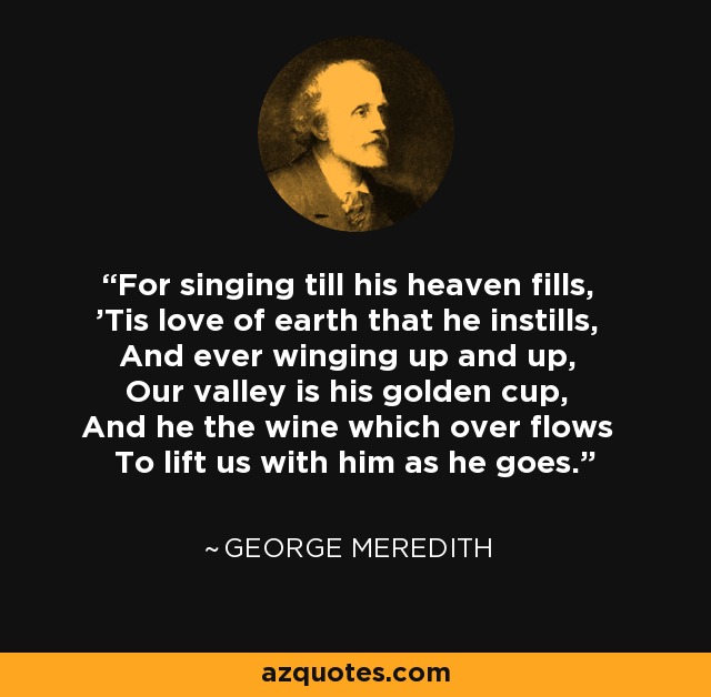 For singing till his heaven fills, 'Tis love of earth that he instills, And ever winging up and up, Our valley is his golden cup, And he the wine which over flows To lift us with him as he goes. - George Meredith
