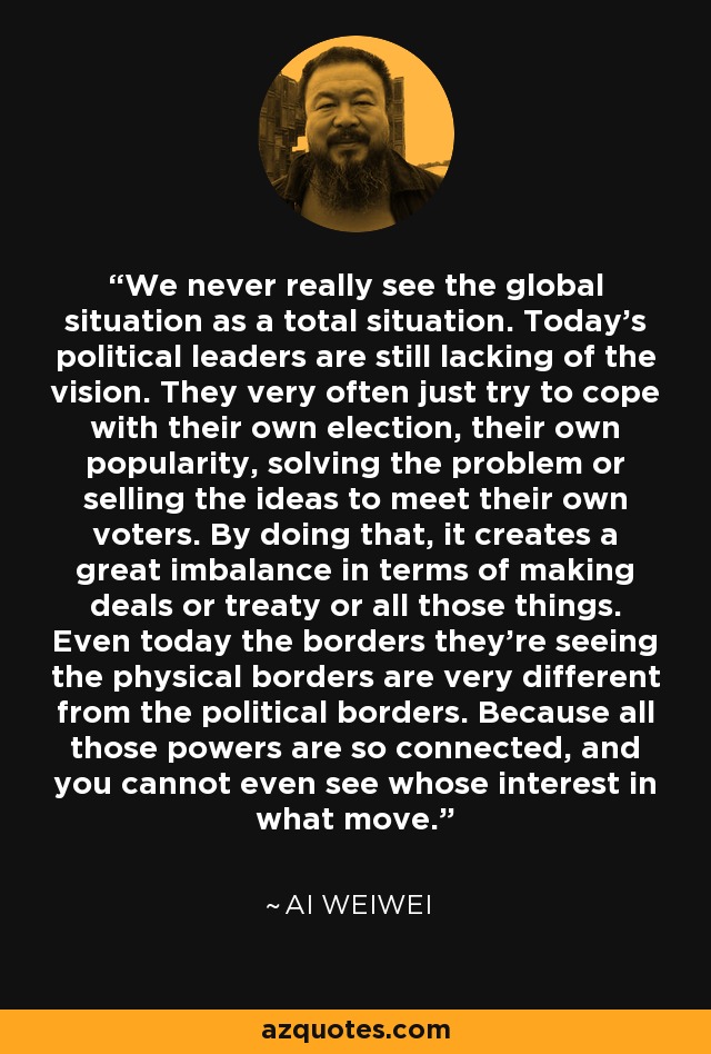 We never really see the global situation as a total situation. Today's political leaders are still lacking of the vision. They very often just try to cope with their own election, their own popularity, solving the problem or selling the ideas to meet their own voters. By doing that, it creates a great imbalance in terms of making deals or treaty or all those things. Even today the borders they're seeing the physical borders are very different from the political borders. Because all those powers are so connected, and you cannot even see whose interest in what move. - Ai Weiwei