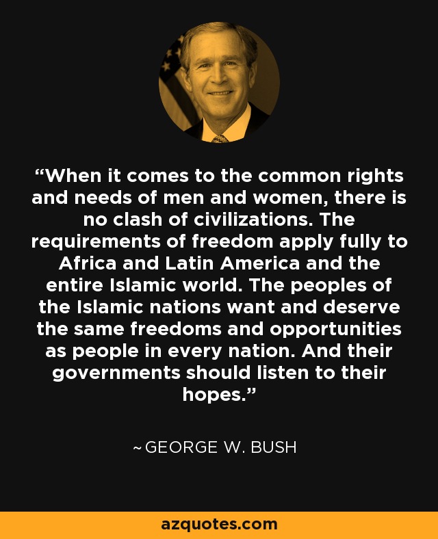 When it comes to the common rights and needs of men and women, there is no clash of civilizations. The requirements of freedom apply fully to Africa and Latin America and the entire Islamic world. The peoples of the Islamic nations want and deserve the same freedoms and opportunities as people in every nation. And their governments should listen to their hopes. - George W. Bush