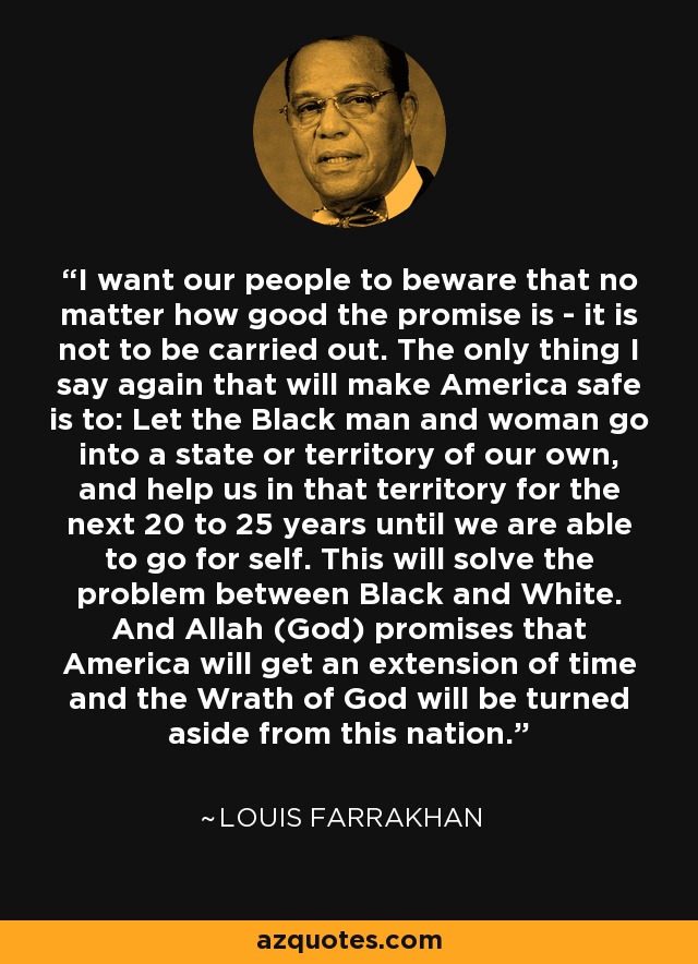 I want our people to beware that no matter how good the promise is - it is not to be carried out. The only thing I say again that will make America safe is to: Let the Black man and woman go into a state or territory of our own, and help us in that territory for the next 20 to 25 years until we are able to go for self. This will solve the problem between Black and White. And Allah (God) promises that America will get an extension of time and the Wrath of God will be turned aside from this nation. - Louis Farrakhan