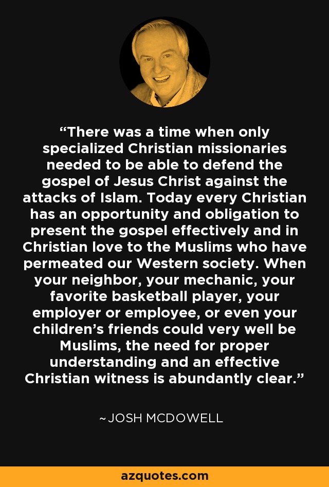 There was a time when only specialized Christian missionaries needed to be able to defend the gospel of Jesus Christ against the attacks of Islam. Today every Christian has an opportunity and obligation to present the gospel effectively and in Christian love to the Muslims who have permeated our Western society. When your neighbor, your mechanic, your favorite basketball player, your employer or employee, or even your children's friends could very well be Muslims, the need for proper understanding and an effective Christian witness is abundantly clear. - Josh McDowell