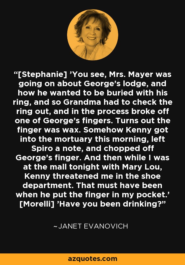 [Stephanie] 'You see, Mrs. Mayer was going on about George's lodge, and how he wanted to be buried with his ring, and so Grandma had to check the ring out, and in the process broke off one of George's fingers. Turns out the finger was wax. Somehow Kenny got into the mortuary this morning, left Spiro a note, and chopped off George's finger. And then while I was at the mall tonight with Mary Lou, Kenny threatened me in the shoe department. That must have been when he put the finger in my pocket.' [Morelli] 'Have you been drinking? - Janet Evanovich