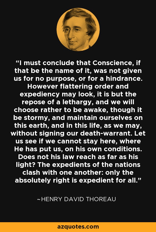 I must conclude that Conscience, if that be the name of it, was not given us for no purpose, or for a hindrance. However flattering order and expediency may look, it is but the repose of a lethargy, and we will choose rather to be awake, though it be stormy, and maintain ourselves on this earth, and in this life, as we may, without signing our death-warrant. Let us see if we cannot stay here, where He has put us, on his own conditions. Does not his law reach as far as his light? The expedients of the nations clash with one another: only the absolutely right is expedient for all. - Henry David Thoreau