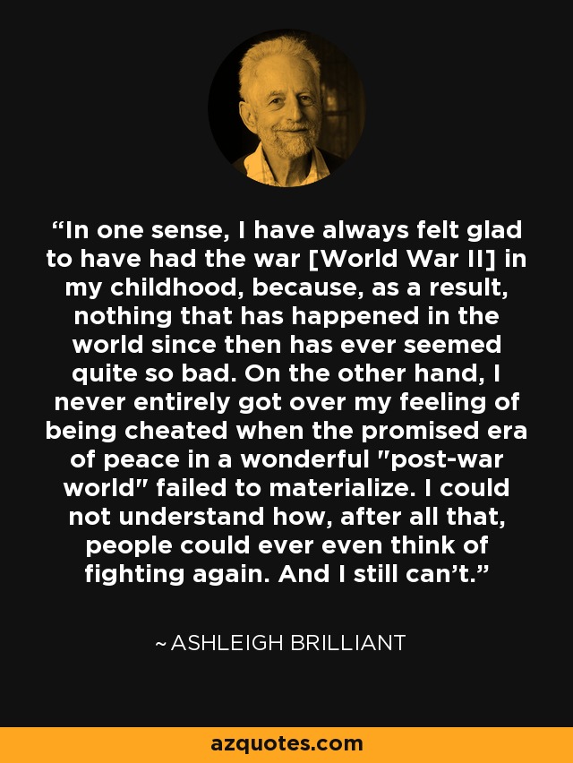 In one sense, I have always felt glad to have had the war [World War II] in my childhood, because, as a result, nothing that has happened in the world since then has ever seemed quite so bad. On the other hand, I never entirely got over my feeling of being cheated when the promised era of peace in a wonderful 