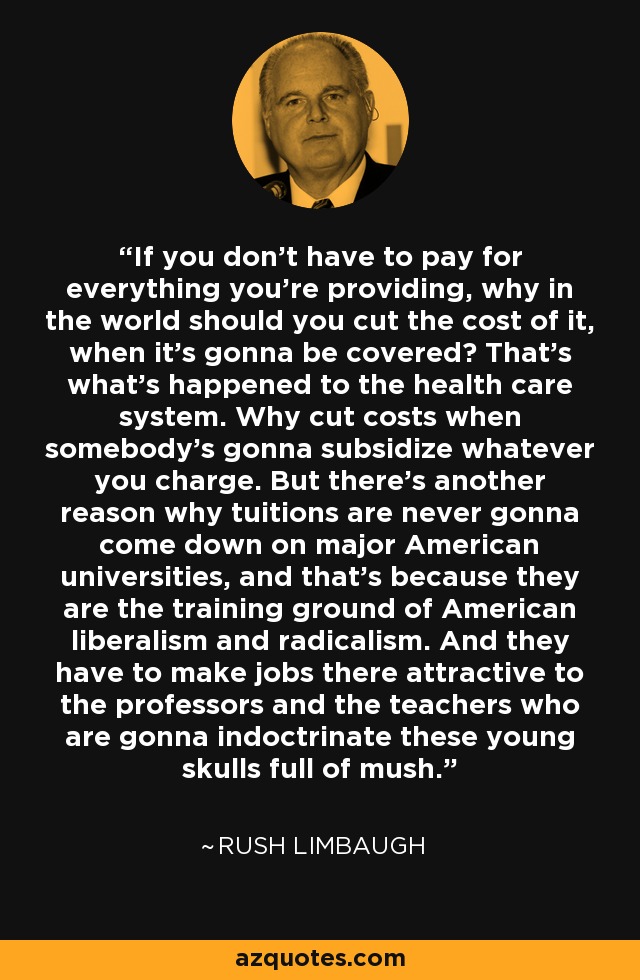 If you don't have to pay for everything you're providing, why in the world should you cut the cost of it, when it's gonna be covered? That's what's happened to the health care system. Why cut costs when somebody's gonna subsidize whatever you charge. But there's another reason why tuitions are never gonna come down on major American universities, and that's because they are the training ground of American liberalism and radicalism. And they have to make jobs there attractive to the professors and the teachers who are gonna indoctrinate these young skulls full of mush. - Rush Limbaugh