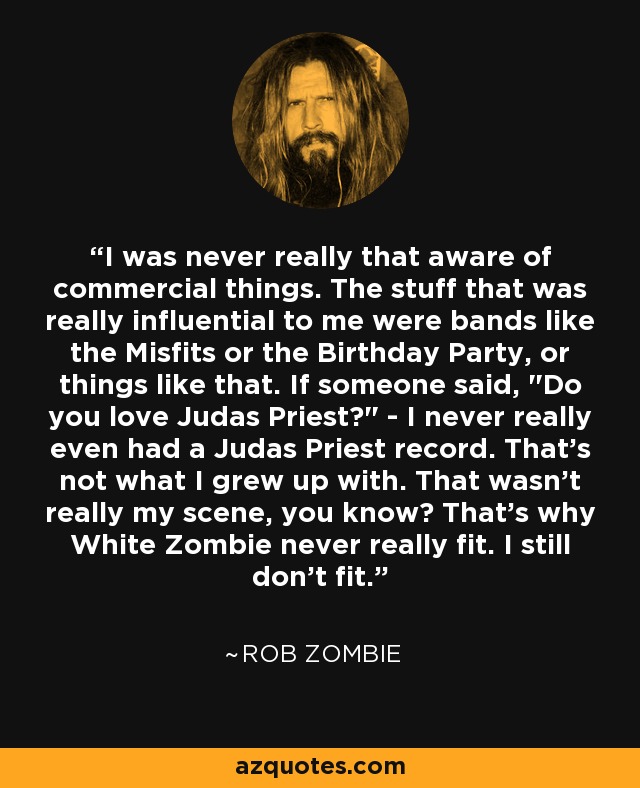 I was never really that aware of commercial things. The stuff that was really influential to me were bands like the Misfits or the Birthday Party, or things like that. If someone said, 