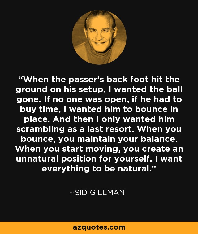 When the passer's back foot hit the ground on his setup, I wanted the ball gone. If no one was open, if he had to buy time, I wanted him to bounce in place. And then I only wanted him scrambling as a last resort. When you bounce, you maintain your balance. When you start moving, you create an unnatural position for yourself. I want everything to be natural. - Sid Gillman
