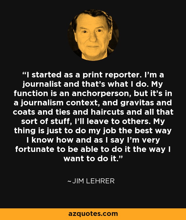 I started as a print reporter. I’m a journalist and that’s what I do. My function is an anchorperson, but it’s in a journalism context, and gravitas and coats and ties and haircuts and all that sort of stuff, I’ll leave to others. My thing is just to do my job the best way I know how and as I say I’m very fortunate to be able to do it the way I want to do it. - Jim Lehrer