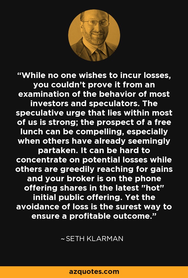 While no one wishes to incur losses, you couldn't prove it from an examination of the behavior of most investors and speculators. The speculative urge that lies within most of us is strong; the prospect of a free lunch can be compelling, especially when others have already seemingly partaken. It can be hard to concentrate on potential losses while others are greedily reaching for gains and your broker is on the phone offering shares in the latest 