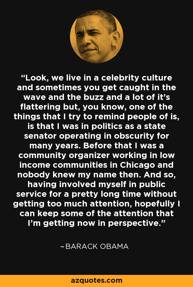 Look, we live in a celebrity culture and sometimes you get caught in the wave and the buzz and a lot of it's flattering but, you know, one of the things that I try to remind people of is, is that I was in politics as a state senator operating in obscurity for many years. Before that I was a community organizer working in low income communities in Chicago and nobody knew my name then. And so, having involved myself in public service for a pretty long time without getting too much attention, hopefully I can keep some of the attention that I'm getting now in perspective. - Barack Obama