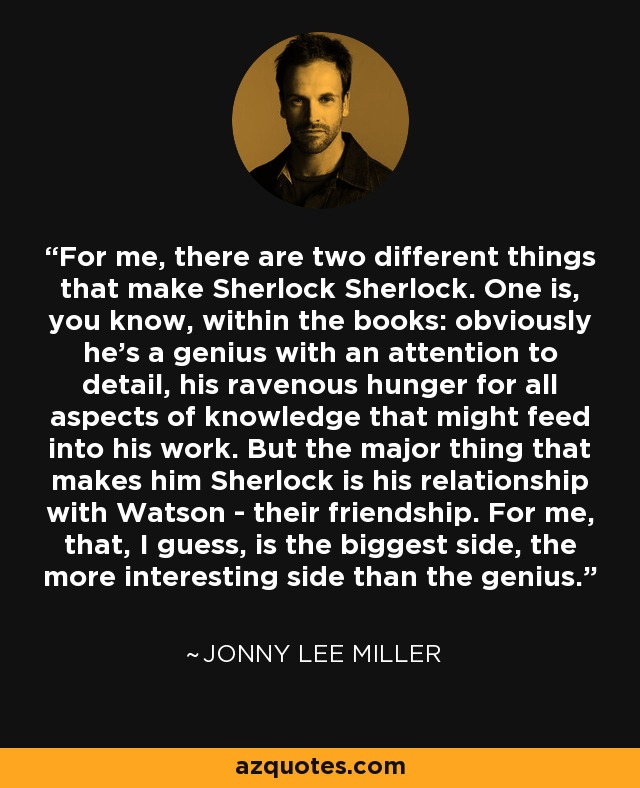 For me, there are two different things that make Sherlock Sherlock. One is, you know, within the books: obviously he's a genius with an attention to detail, his ravenous hunger for all aspects of knowledge that might feed into his work. But the major thing that makes him Sherlock is his relationship with Watson - their friendship. For me, that, I guess, is the biggest side, the more interesting side than the genius. - Jonny Lee Miller