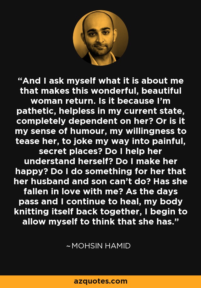 And I ask myself what it is about me that makes this wonderful, beautiful woman return. Is it because I'm pathetic, helpless in my current state, completely dependent on her? Or is it my sense of humour, my willingness to tease her, to joke my way into painful, secret places? Do I help her understand herself? Do I make her happy? Do I do something for her that her husband and son can't do? Has she fallen in love with me? As the days pass and I continue to heal, my body knitting itself back together, I begin to allow myself to think that she has. - Mohsin Hamid