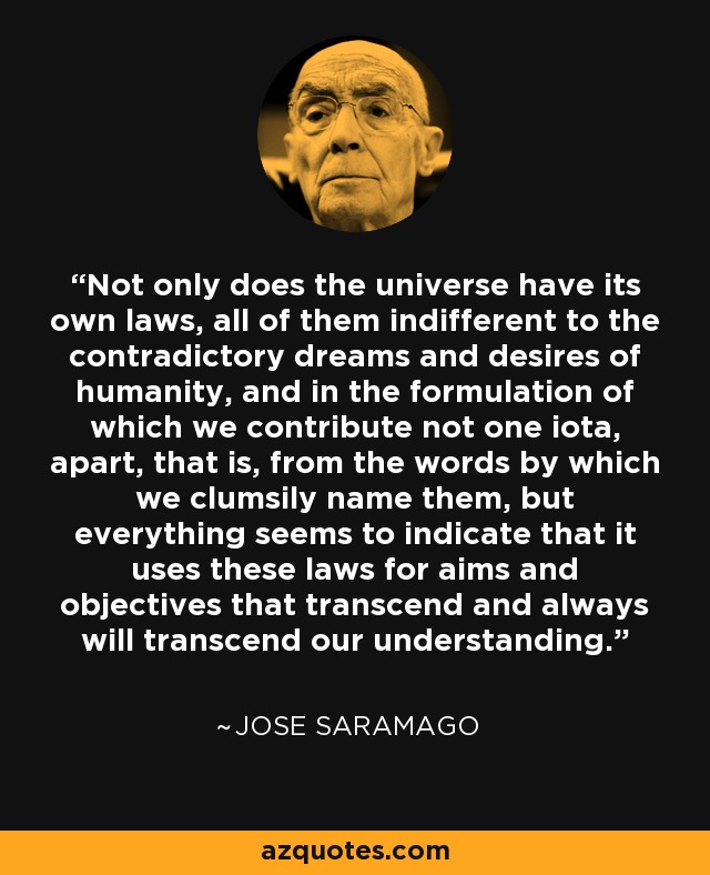 Not only does the universe have its own laws, all of them indifferent to the contradictory dreams and desires of humanity, and in the formulation of which we contribute not one iota, apart, that is, from the words by which we clumsily name them, but everything seems to indicate that it uses these laws for aims and objectives that transcend and always will transcend our understanding. - Jose Saramago