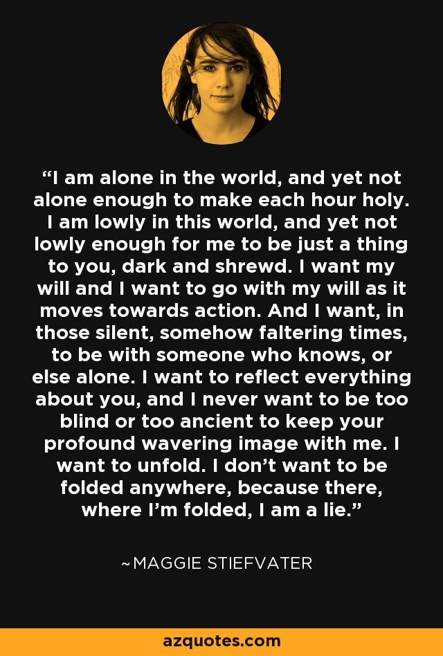 I am alone in the world, and yet not alone enough to make each hour holy. I am lowly in this world, and yet not lowly enough for me to be just a thing to you, dark and shrewd. I want my will and I want to go with my will as it moves towards action. And I want, in those silent, somehow faltering times, to be with someone who knows, or else alone. I want to reflect everything about you, and I never want to be too blind or too ancient to keep your profound wavering image with me. I want to unfold. I don't want to be folded anywhere, because there, where I'm folded, I am a lie. - Maggie Stiefvater