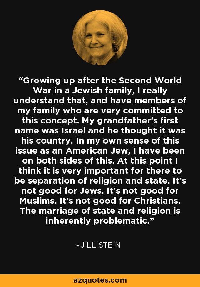 Growing up after the Second World War in a Jewish family, I really understand that, and have members of my family who are very committed to this concept. My grandfather's first name was Israel and he thought it was his country. In my own sense of this issue as an American Jew, I have been on both sides of this. At this point I think it is very important for there to be separation of religion and state. It's not good for Jews. It's not good for Muslims. It's not good for Christians. The marriage of state and religion is inherently problematic. - Jill Stein