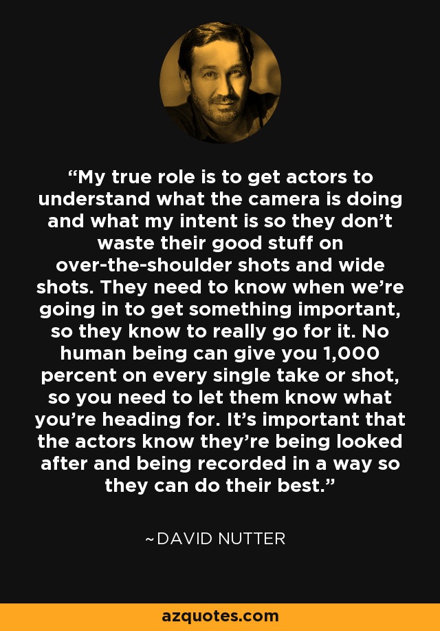 My true role is to get actors to understand what the camera is doing and what my intent is so they don't waste their good stuff on over-the-shoulder shots and wide shots. They need to know when we're going in to get something important, so they know to really go for it. No human being can give you 1,000 percent on every single take or shot, so you need to let them know what you're heading for. It's important that the actors know they're being looked after and being recorded in a way so they can do their best. - David Nutter
