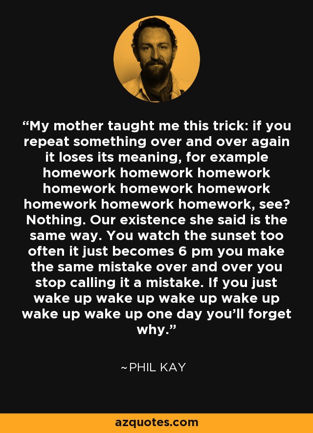 My mother taught me this trick: if you repeat something over and over again it loses its meaning, for example homework homework homework homework homework homework homework homework homework, see? Nothing. Our existence she said is the same way. You watch the sunset too often it just becomes 6 pm you make the same mistake over and over you stop calling it a mistake. If you just wake up wake up wake up wake up wake up wake up one day you'll forget why. - Phil Kay