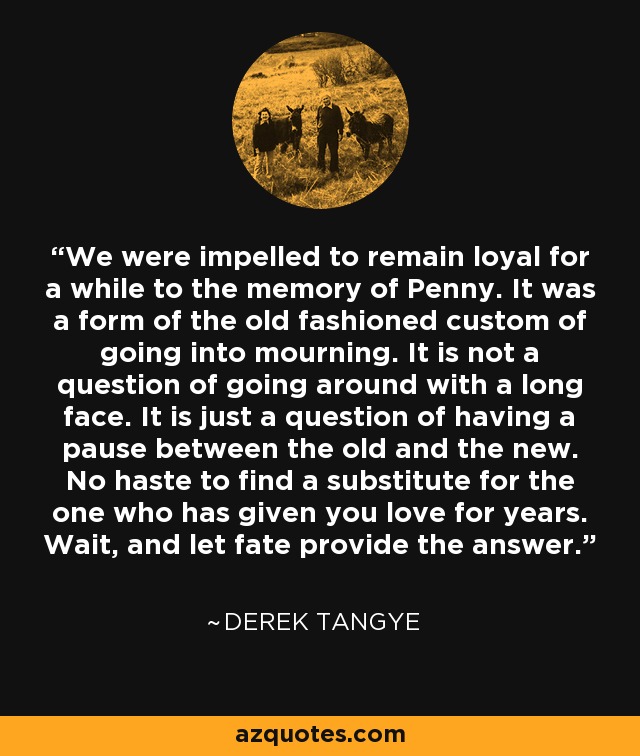 We were impelled to remain loyal for a while to the memory of Penny. It was a form of the old fashioned custom of going into mourning. It is not a question of going around with a long face. It is just a question of having a pause between the old and the new. No haste to find a substitute for the one who has given you love for years. Wait, and let fate provide the answer. - Derek Tangye