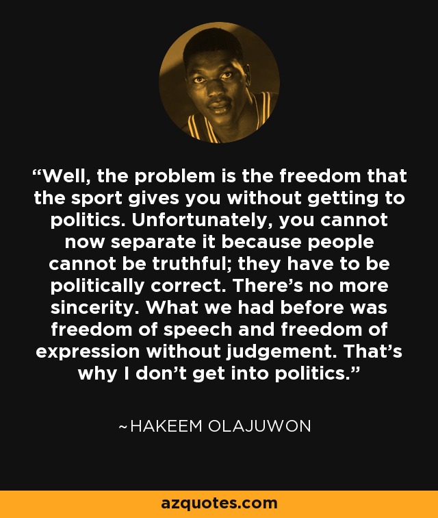 Well, the problem is the freedom that the sport gives you without getting to politics. Unfortunately, you cannot now separate it because people cannot be truthful; they have to be politically correct. There's no more sincerity. What we had before was freedom of speech and freedom of expression without judgement. That's why I don't get into politics. - Hakeem Olajuwon