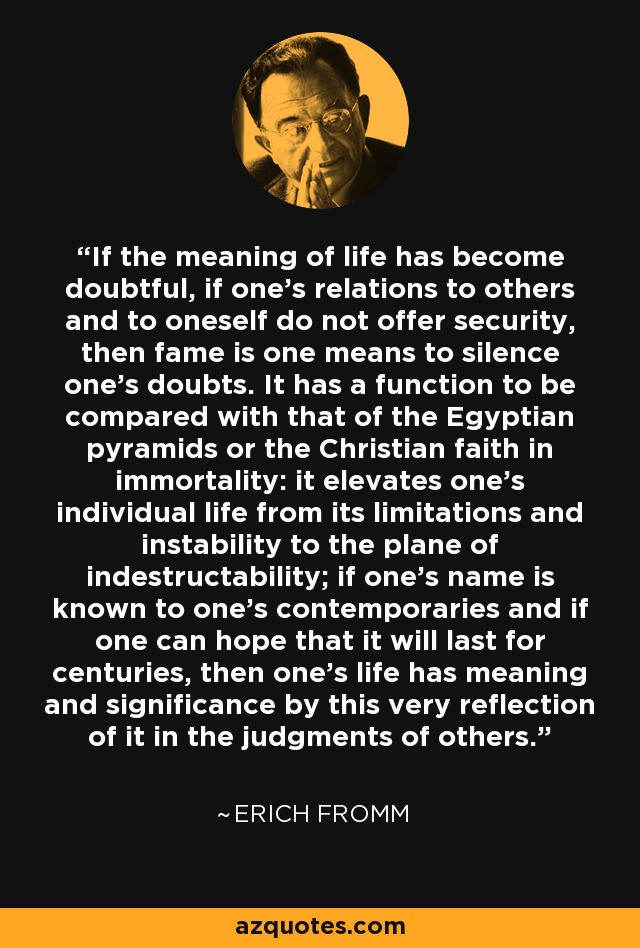 If the meaning of life has become doubtful, if one's relations to others and to oneself do not offer security, then fame is one means to silence one's doubts. It has a function to be compared with that of the Egyptian pyramids or the Christian faith in immortality: it elevates one's individual life from its limitations and instability to the plane of indestructability; if one's name is known to one's contemporaries and if one can hope that it will last for centuries, then one's life has meaning and significance by this very reflection of it in the judgments of others. - Erich Fromm