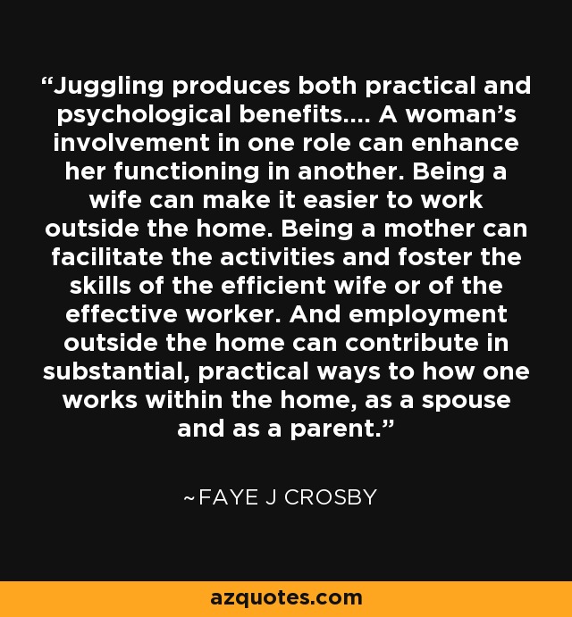 Juggling produces both practical and psychological benefits.... A woman's involvement in one role can enhance her functioning in another. Being a wife can make it easier to work outside the home. Being a mother can facilitate the activities and foster the skills of the efficient wife or of the effective worker. And employment outside the home can contribute in substantial, practical ways to how one works within the home, as a spouse and as a parent. - Faye J Crosby
