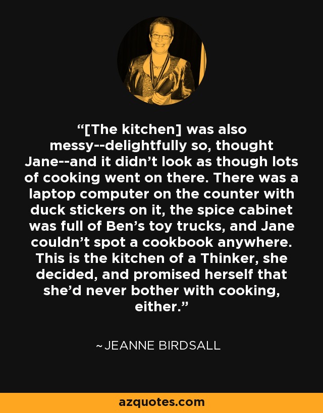 [The kitchen] was also messy--delightfully so, thought Jane--and it didn't look as though lots of cooking went on there. There was a laptop computer on the counter with duck stickers on it, the spice cabinet was full of Ben's toy trucks, and Jane couldn't spot a cookbook anywhere. This is the kitchen of a Thinker, she decided, and promised herself that she'd never bother with cooking, either. - Jeanne Birdsall