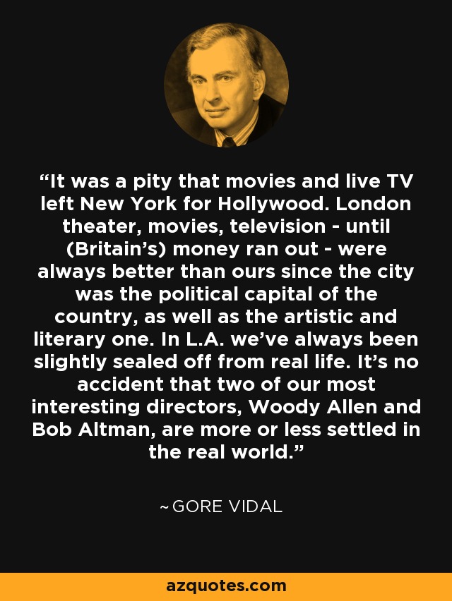 It was a pity that movies and live TV left New York for Hollywood. London theater, movies, television - until (Britain's) money ran out - were always better than ours since the city was the political capital of the country, as well as the artistic and literary one. In L.A. we've always been slightly sealed off from real life. It's no accident that two of our most interesting directors, Woody Allen and Bob Altman, are more or less settled in the real world. - Gore Vidal