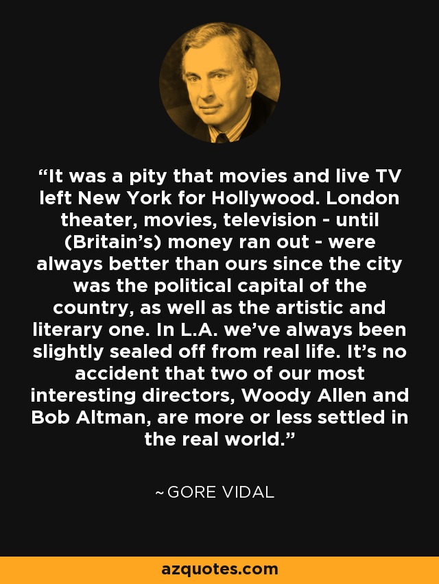 It was a pity that movies and live TV left New York for Hollywood. London theater, movies, television - until (Britain's) money ran out - were always better than ours since the city was the political capital of the country, as well as the artistic and literary one. In L.A. we've always been slightly sealed off from real life. It's no accident that two of our most interesting directors, Woody Allen and Bob Altman, are more or less settled in the real world. - Gore Vidal