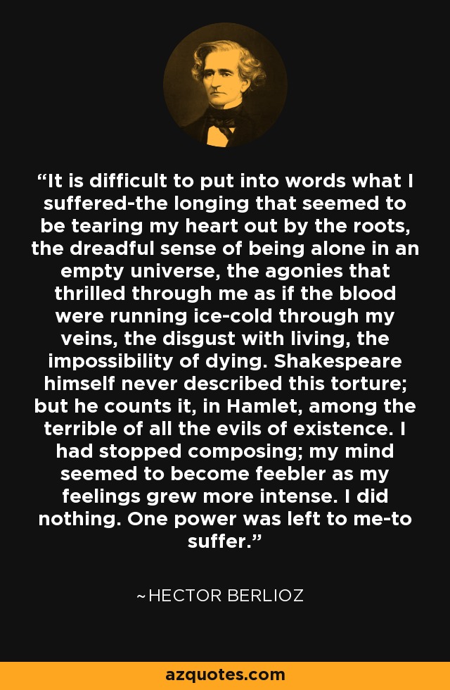 It is difficult to put into words what I suffered-the longing that seemed to be tearing my heart out by the roots, the dreadful sense of being alone in an empty universe, the agonies that thrilled through me as if the blood were running ice-cold through my veins, the disgust with living, the impossibility of dying. Shakespeare himself never described this torture; but he counts it, in Hamlet, among the terrible of all the evils of existence. I had stopped composing; my mind seemed to become feebler as my feelings grew more intense. I did nothing. One power was left to me-to suffer. - Hector Berlioz