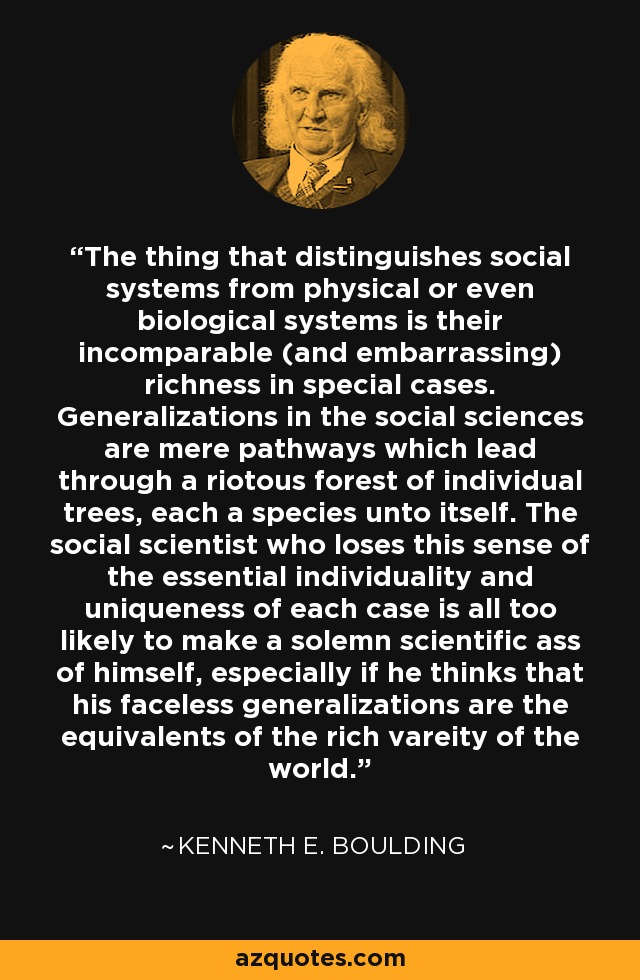 The thing that distinguishes social systems from physical or even biological systems is their incomparable (and embarrassing) richness in special cases. Generalizations in the social sciences are mere pathways which lead through a riotous forest of individual trees, each a species unto itself. The social scientist who loses this sense of the essential individuality and uniqueness of each case is all too likely to make a solemn scientific ass of himself, especially if he thinks that his faceless generalizations are the equivalents of the rich vareity of the world. - Kenneth E. Boulding