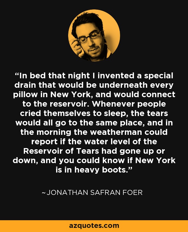 In bed that night I invented a special drain that would be underneath every pillow in New York, and would connect to the reservoir. Whenever people cried themselves to sleep, the tears would all go to the same place, and in the morning the weatherman could report if the water level of the Reservoir of Tears had gone up or down, and you could know if New York is in heavy boots. - Jonathan Safran Foer