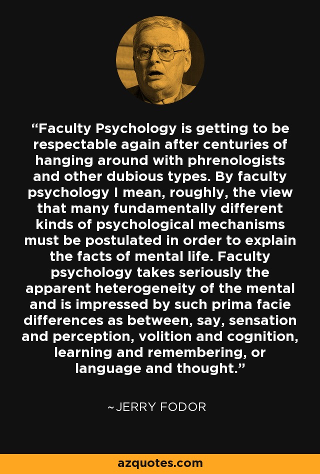 Faculty Psychology is getting to be respectable again after centuries of hanging around with phrenologists and other dubious types. By faculty psychology I mean, roughly, the view that many fundamentally different kinds of psychological mechanisms must be postulated in order to explain the facts of mental life. Faculty psychology takes seriously the apparent heterogeneity of the mental and is impressed by such prima facie differences as between, say, sensation and perception, volition and cognition, learning and remembering, or language and thought. - Jerry Fodor