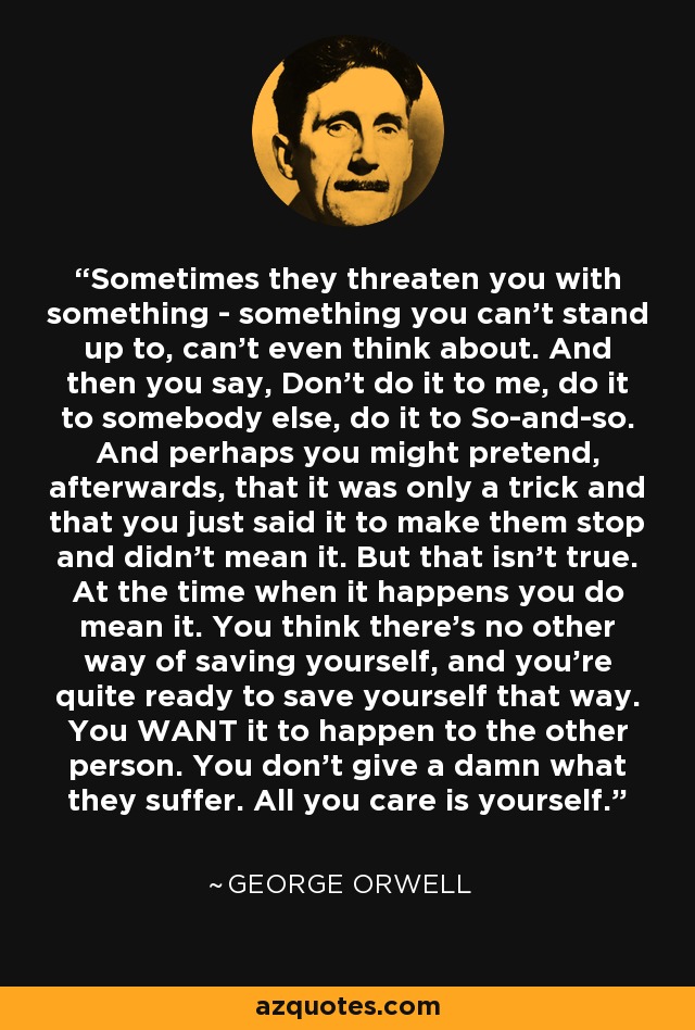 Sometimes they threaten you with something - something you can't stand up to, can't even think about. And then you say, Don't do it to me, do it to somebody else, do it to So-and-so. And perhaps you might pretend, afterwards, that it was only a trick and that you just said it to make them stop and didn't mean it. But that isn't true. At the time when it happens you do mean it. You think there's no other way of saving yourself, and you're quite ready to save yourself that way. You WANT it to happen to the other person. You don't give a damn what they suffer. All you care is yourself. - George Orwell