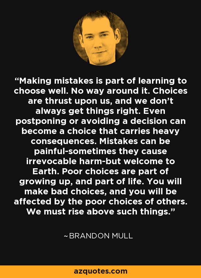 Making mistakes is part of learning to choose well. No way around it. Choices are thrust upon us, and we don't always get things right. Even postponing or avoiding a decision can become a choice that carries heavy consequences. Mistakes can be painful-sometimes they cause irrevocable harm-but welcome to Earth. Poor choices are part of growing up, and part of life. You will make bad choices, and you will be affected by the poor choices of others. We must rise above such things. - Brandon Mull