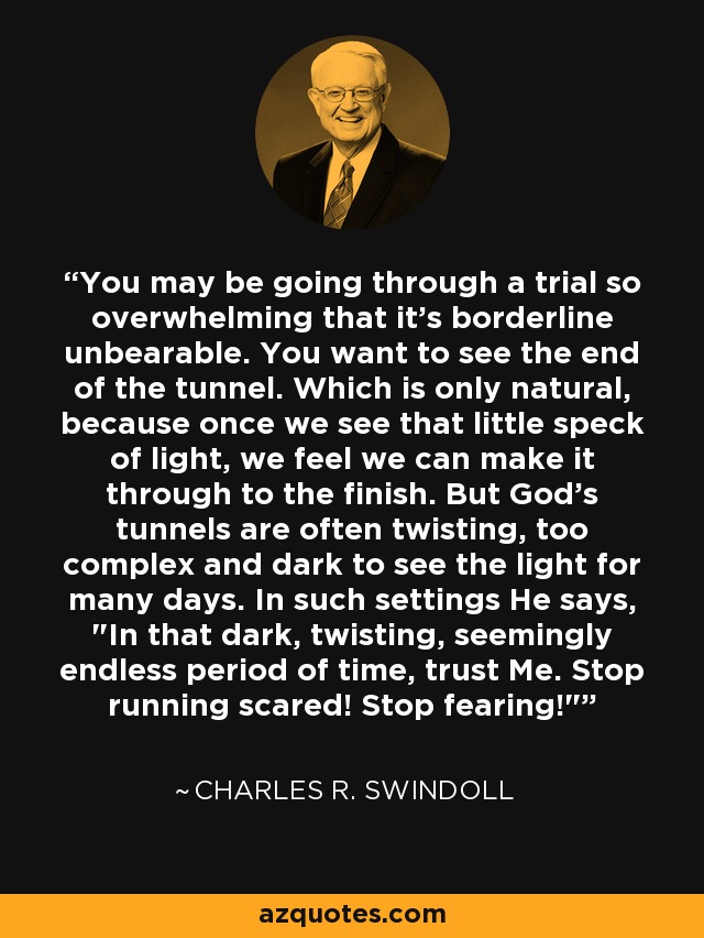 You may be going through a trial so overwhelming that it's borderline unbearable. You want to see the end of the tunnel. Which is only natural, because once we see that little speck of light, we feel we can make it through to the finish. But God's tunnels are often twisting, too complex and dark to see the light for many days. In such settings He says, 