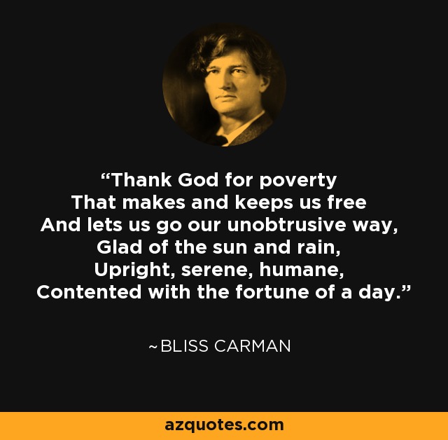 Thank God for poverty That makes and keeps us free And lets us go our unobtrusive way, Glad of the sun and rain, Upright, serene, humane, Contented with the fortune of a day. - Bliss Carman