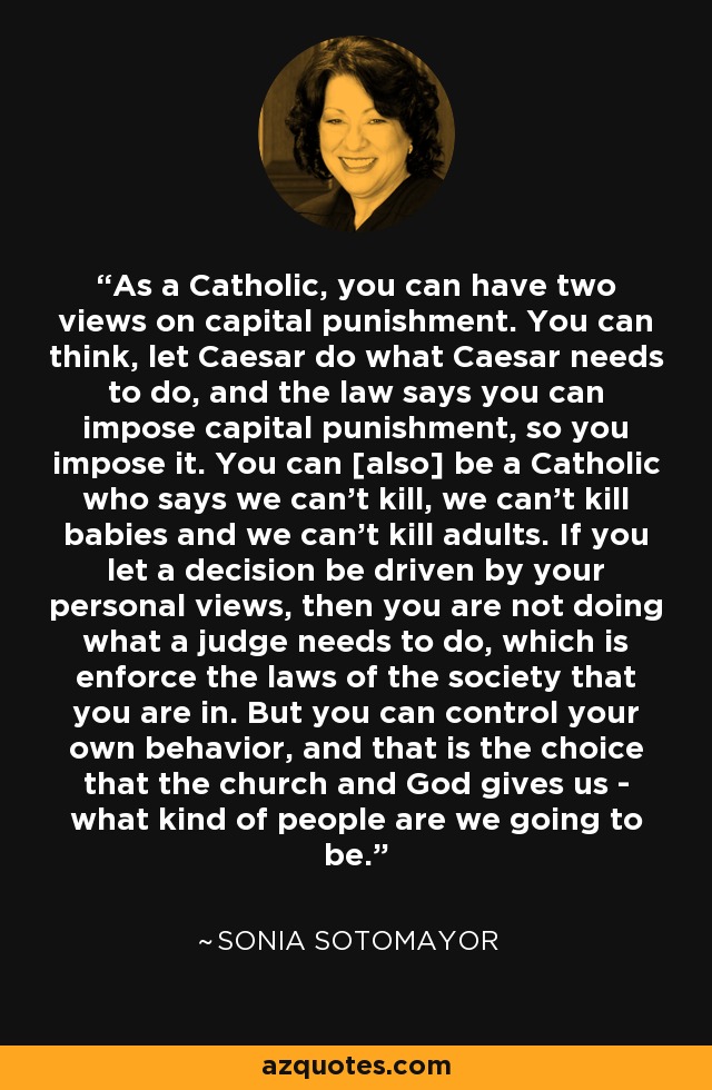 As a Catholic, you can have two views on capital punishment. You can think, let Caesar do what Caesar needs to do, and the law says you can impose capital punishment, so you impose it. You can [also] be a Catholic who says we can't kill, we can't kill babies and we can't kill adults. If you let a decision be driven by your personal views, then you are not doing what a judge needs to do, which is enforce the laws of the society that you are in. But you can control your own behavior, and that is the choice that the church and God gives us - what kind of people are we going to be. - Sonia Sotomayor