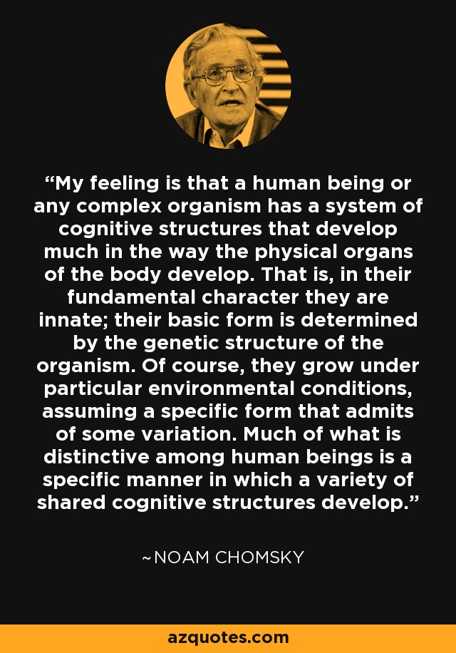 My feeling is that a human being or any complex organism has a system of cognitive structures that develop much in the way the physical organs of the body develop. That is, in their fundamental character they are innate; their basic form is determined by the genetic structure of the organism. Of course, they grow under particular environmental conditions, assuming a specific form that admits of some variation. Much of what is distinctive among human beings is a specific manner in which a variety of shared cognitive structures develop. - Noam Chomsky