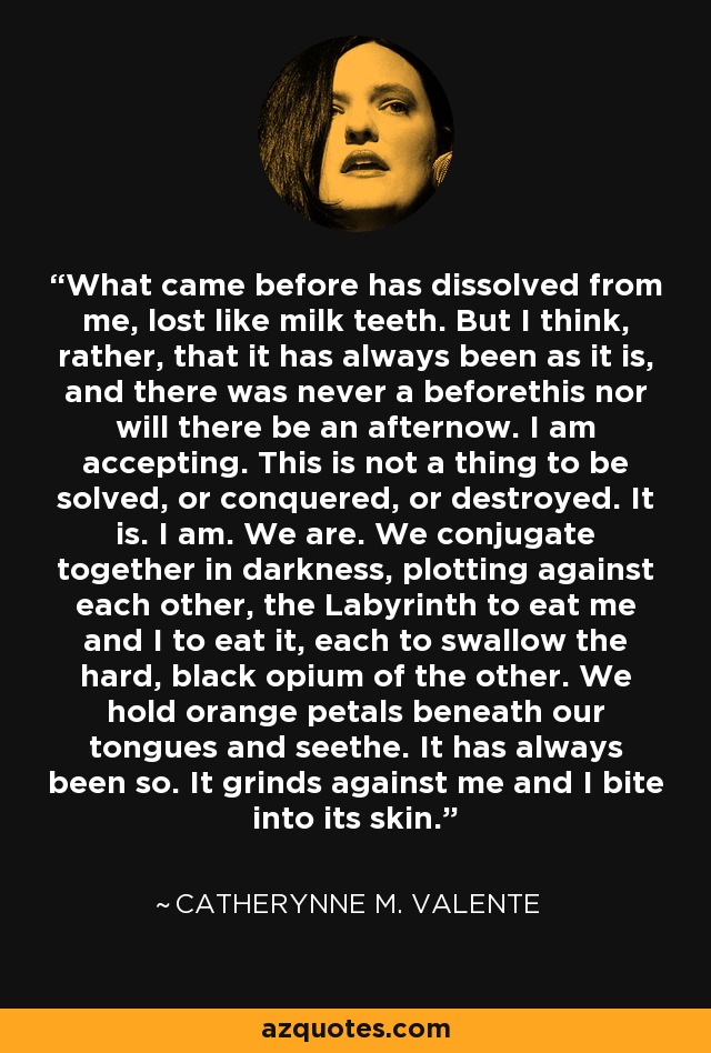 What came before has dissolved from me, lost like milk teeth. But I think, rather, that it has always been as it is, and there was never a beforethis nor will there be an afternow. I am accepting. This is not a thing to be solved, or conquered, or destroyed. It is. I am. We are. We conjugate together in darkness, plotting against each other, the Labyrinth to eat me and I to eat it, each to swallow the hard, black opium of the other. We hold orange petals beneath our tongues and seethe. It has always been so. It grinds against me and I bite into its skin. - Catherynne M. Valente