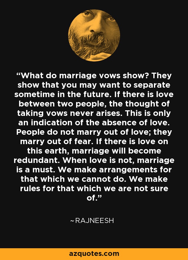 What do marriage vows show? They show that you may want to separate sometime in the future. If there is love between two people, the thought of taking vows never arises. This is only an indication of the absence of love. People do not marry out of love; they marry out of fear. If there is love on this earth, marriage will become redundant. When love is not, marriage is a must. We make arrangements for that which we cannot do. We make rules for that which we are not sure of. - Rajneesh