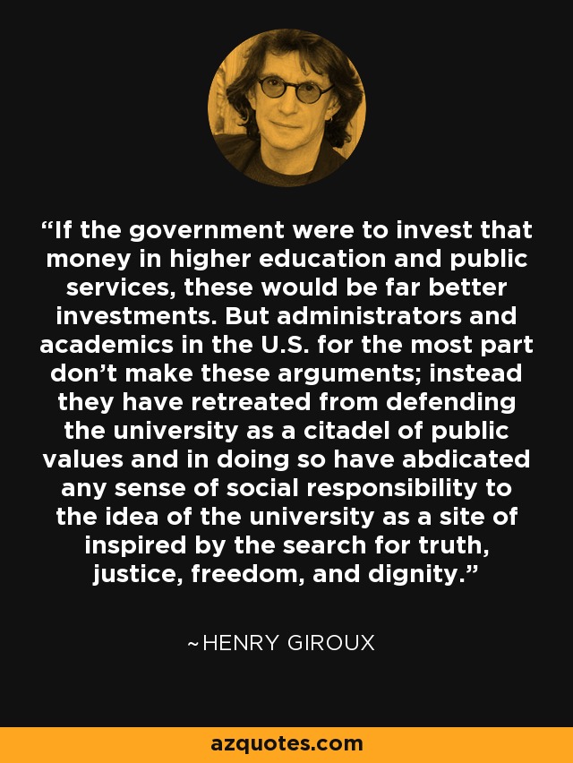If the government were to invest that money in higher education and public services, these would be far better investments. But administrators and academics in the U.S. for the most part don't make these arguments; instead they have retreated from defending the university as a citadel of public values and in doing so have abdicated any sense of social responsibility to the idea of the university as a site of inspired by the search for truth, justice, freedom, and dignity. - Henry Giroux