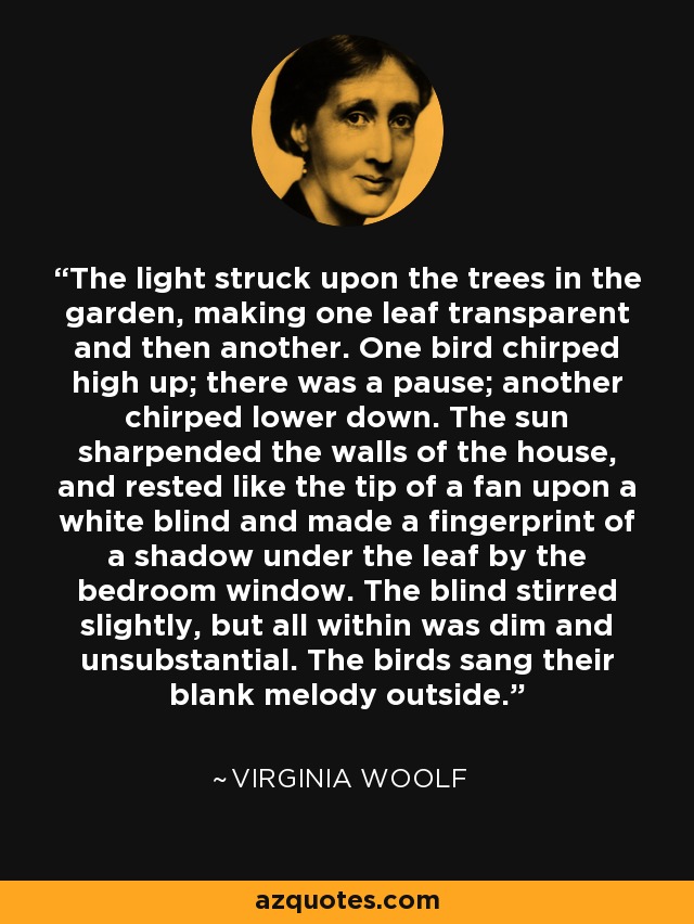 The light struck upon the trees in the garden, making one leaf transparent and then another. One bird chirped high up; there was a pause; another chirped lower down. The sun sharpended the walls of the house, and rested like the tip of a fan upon a white blind and made a fingerprint of a shadow under the leaf by the bedroom window. The blind stirred slightly, but all within was dim and unsubstantial. The birds sang their blank melody outside. - Virginia Woolf