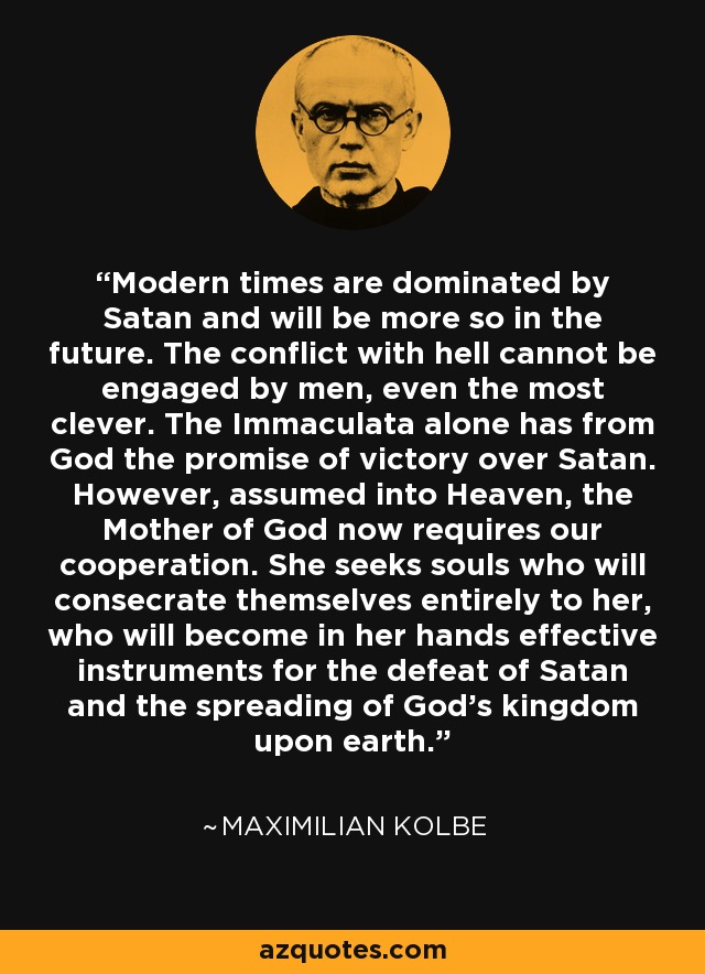 Modern times are dominated by Satan and will be more so in the future. The conflict with hell cannot be engaged by men, even the most clever. The Immaculata alone has from God the promise of victory over Satan. However, assumed into Heaven, the Mother of God now requires our cooperation. She seeks souls who will consecrate themselves entirely to her, who will become in her hands effective instruments for the defeat of Satan and the spreading of God's kingdom upon earth. - Maximilian Kolbe