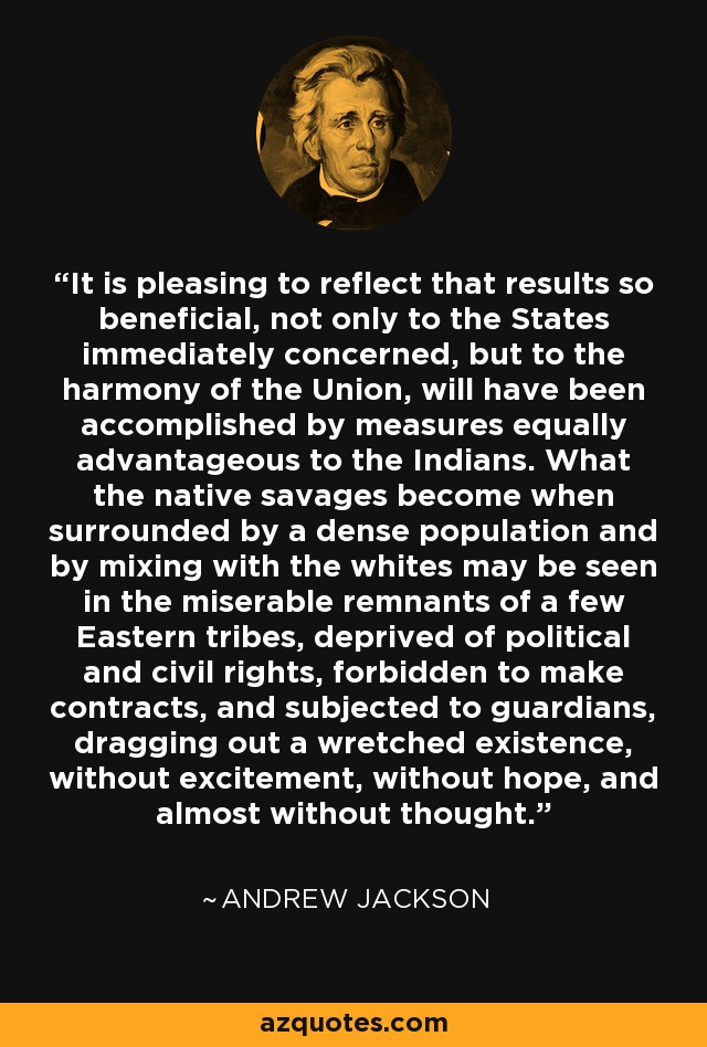 It is pleasing to reflect that results so beneficial, not only to the States immediately concerned, but to the harmony of the Union, will have been accomplished by measures equally advantageous to the Indians. What the native savages become when surrounded by a dense population and by mixing with the whites may be seen in the miserable remnants of a few Eastern tribes, deprived of political and civil rights, forbidden to make contracts, and subjected to guardians, dragging out a wretched existence, without excitement, without hope, and almost without thought. - Andrew Jackson