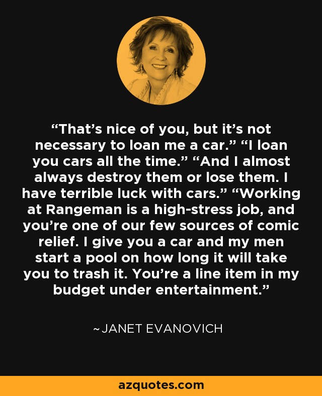 That’s nice of you, but it’s not necessary to loan me a car.” “I loan you cars all the time.” “And I almost always destroy them or lose them. I have terrible luck with cars.” “Working at Rangeman is a high-stress job, and you’re one of our few sources of comic relief. I give you a car and my men start a pool on how long it will take you to trash it. You’re a line item in my budget under entertainment. - Janet Evanovich