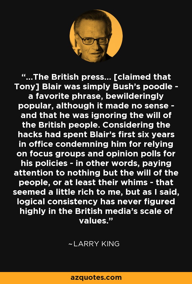 ...The British press... [claimed that Tony] Blair was simply Bush's poodle - a favorite phrase, bewilderingly popular, although it made no sense - and that he was ignoring the will of the British people. Considering the hacks had spent Blair's first six years in office condemning him for relying on focus groups and opinion polls for his policies - in other words, paying attention to nothing but the will of the people, or at least their whims - that seemed a little rich to me, but as I said, logical consistency has never figured highly in the British media's scale of values. - Larry King