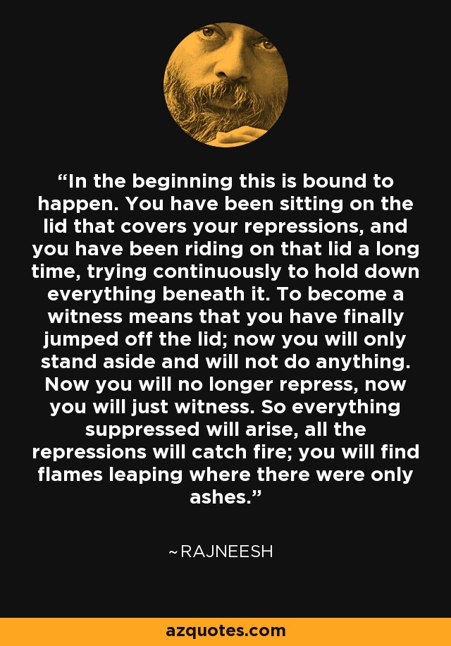 In the beginning this is bound to happen. You have been sitting on the lid that covers your repressions, and you have been riding on that lid a long time, trying continuously to hold down everything beneath it. To become a witness means that you have finally jumped off the lid; now you will only stand aside and will not do anything. Now you will no longer repress, now you will just witness. So everything suppressed will arise, all the repressions will catch fire; you will find flames leaping where there were only ashes. - Rajneesh